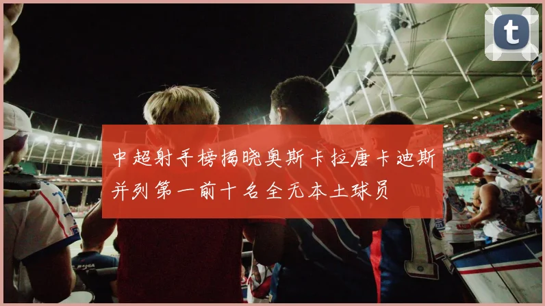 中超射手榜揭晓奥斯卡拉唐卡迪斯并列第一前十名全无本土球员