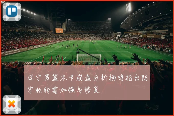 辽宁男篮末节崩盘分析杨鸣指出防守轮转需加强与修复