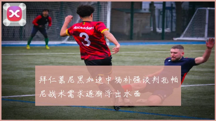 拜仁慕尼黑加速中场补强谈判孔帕尼战术需求逐渐浮出水面