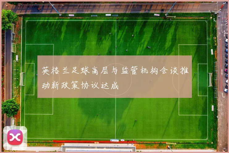 英格兰足球高层与监管机构会谈推动新政策协议达成
