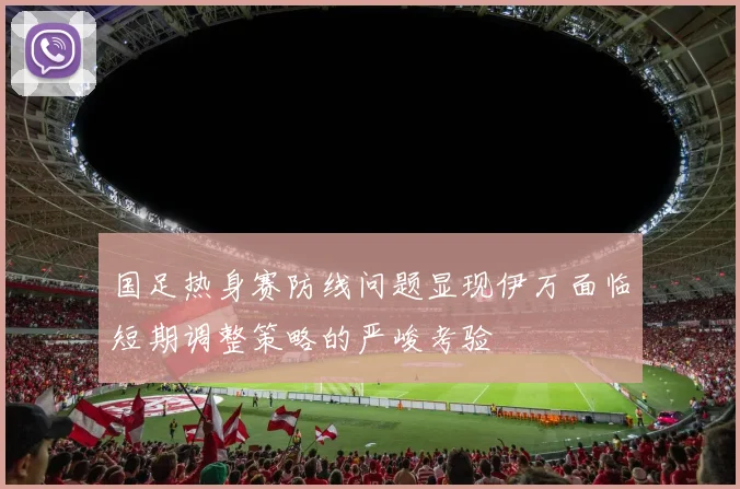国足热身赛防线问题显现伊万面临短期调整策略的严峻考验