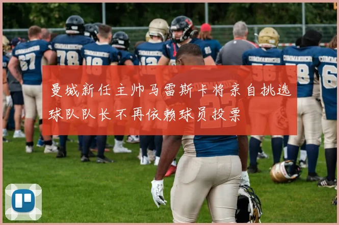 曼城新任主帅马雷斯卡将亲自挑选球队队长不再依赖球员投票