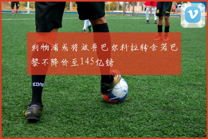 利物浦或将放弃巴尔科拉转会若巴黎不降价至145亿镑