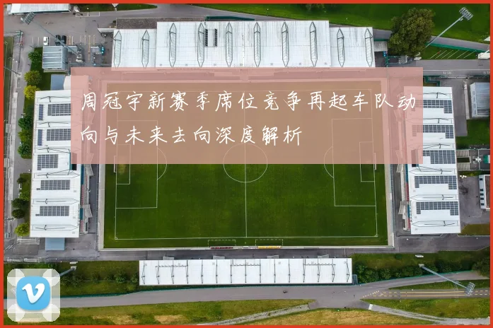 周冠宇新赛季席位竞争再起车队动向与未来去向深度解析